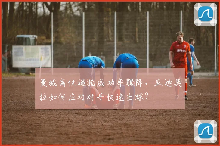 曼城高位逼抢成功率骤降，瓜迪奥拉如何应对对手快速出球？