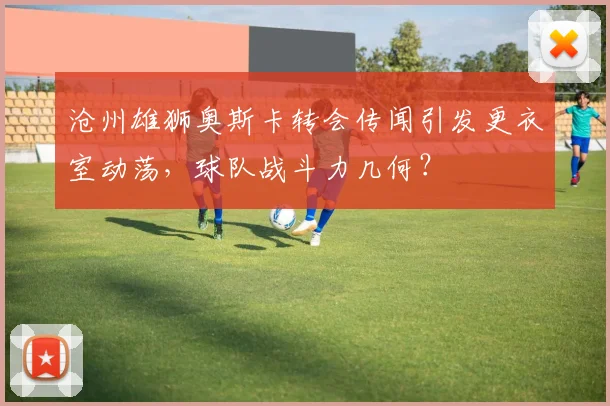 沧州雄狮奥斯卡转会传闻引发更衣室动荡,球队战斗力几何?