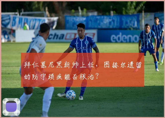 拜仁慕尼黑新帅上任，图赫尔遗留的防守顽疾能否根治？