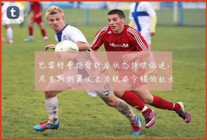 巴雷特手指骨折后状态持续低迷,尼克斯侧翼攻击力锐减令锡伯杜头疼