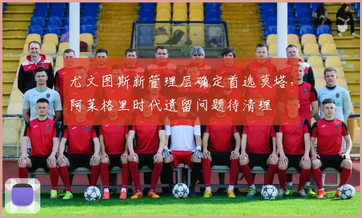 尤文图斯新管理层确定首选莫塔，阿莱格里时代遗留问题待清理