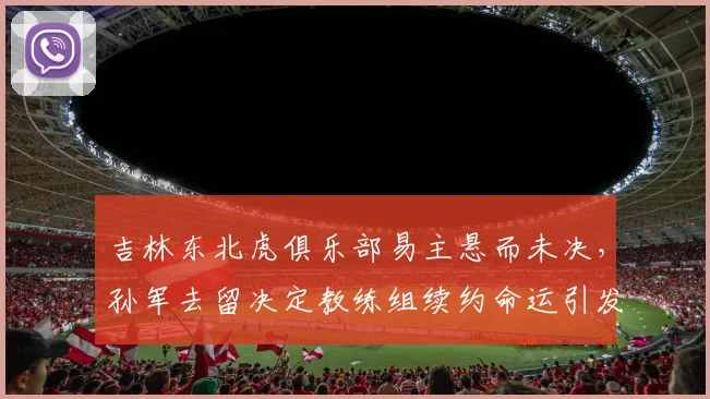 吉林东北虎俱乐部易主悬而未决，孙军去留决定教练组续约命运引发连锁观望